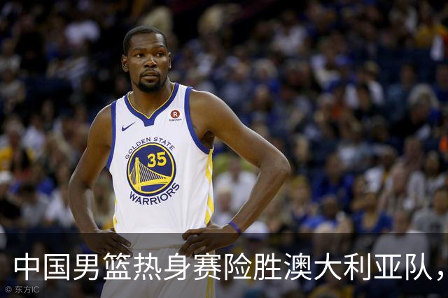 中国男篮热身赛险胜澳大利亚队，王俊杰23分崔永熙状态回升