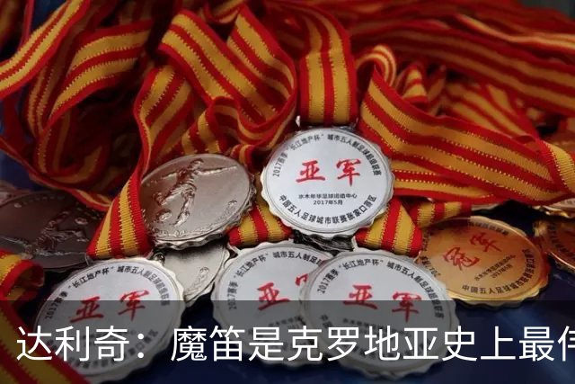 达利奇：魔笛是克罗地亚史上最伟大球员，这一地位将保持很长时间